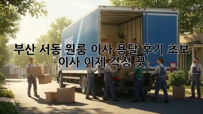 부산 서동 원룸 이사 용달 후기: 초보 이사, 이제 걱정 끗!